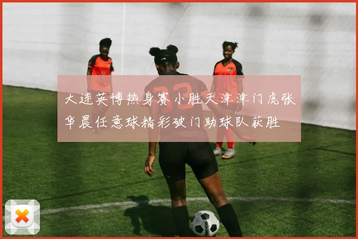 大连英博热身赛小胜天津津门虎张华晨任意球精彩破门助球队获胜