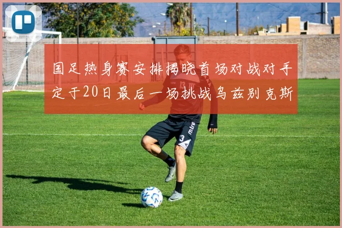 国足热身赛安排揭晓首场对战对手定于20日最后一场挑战乌兹别克斯坦