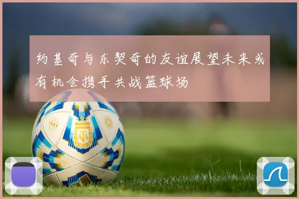 约基奇与东契奇的友谊展望未来或有机会携手共战篮球场