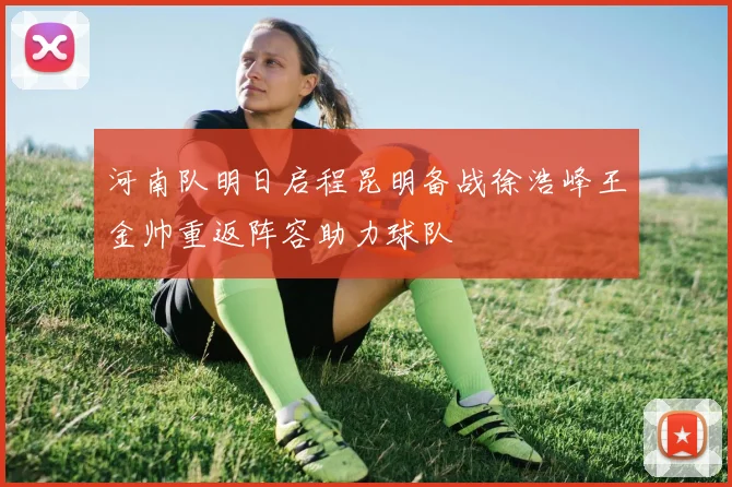 河南队明日启程昆明备战徐浩峰王金帅重返阵容助力球队